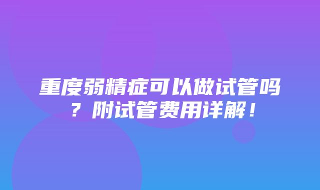 重度弱精症可以做试管吗？附试管费用详解！