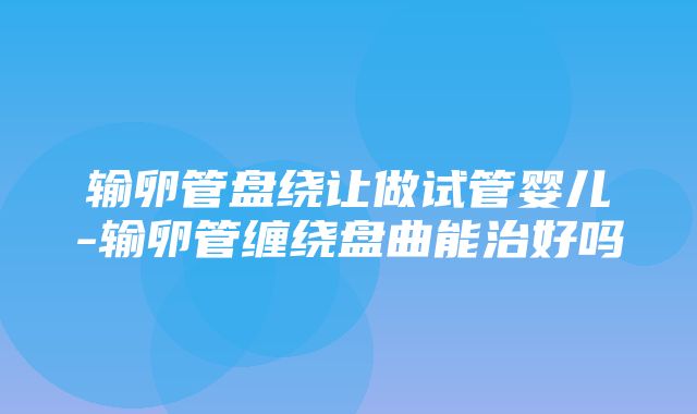 输卵管盘绕让做试管婴儿-输卵管缠绕盘曲能治好吗