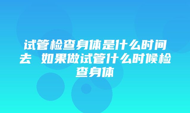 试管检查身体是什么时间去 如果做试管什么时候检查身体