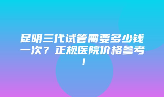 昆明三代试管需要多少钱一次？正规医院价格参考！