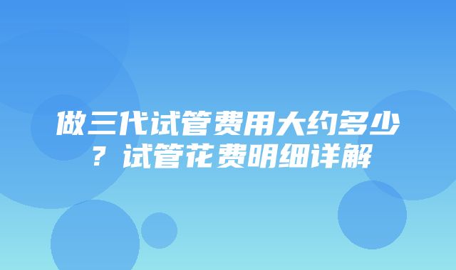 做三代试管费用大约多少？试管花费明细详解