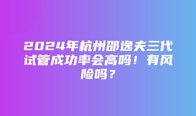 2024年杭州邵逸夫三代试管成功率会高吗！有风险吗？