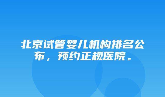 北京试管婴儿机构排名公布，预约正规医院。