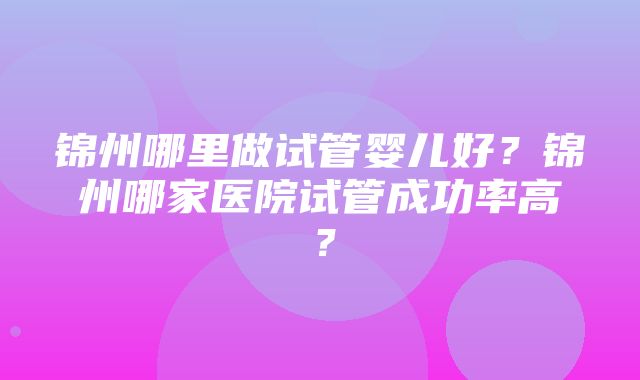 锦州哪里做试管婴儿好？锦州哪家医院试管成功率高？