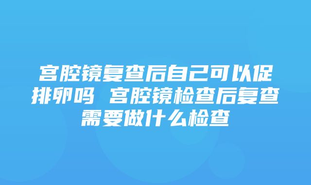 宫腔镜复查后自己可以促排卵吗 宫腔镜检查后复查需要做什么检查