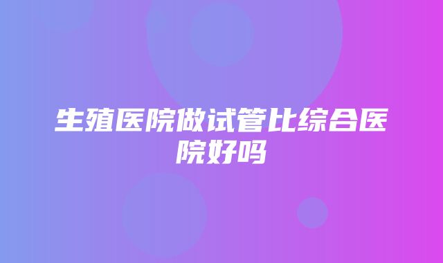 生殖医院做试管比综合医院好吗