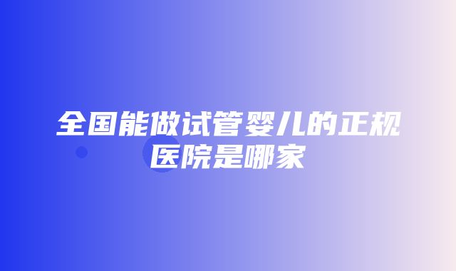 全国能做试管婴儿的正规医院是哪家