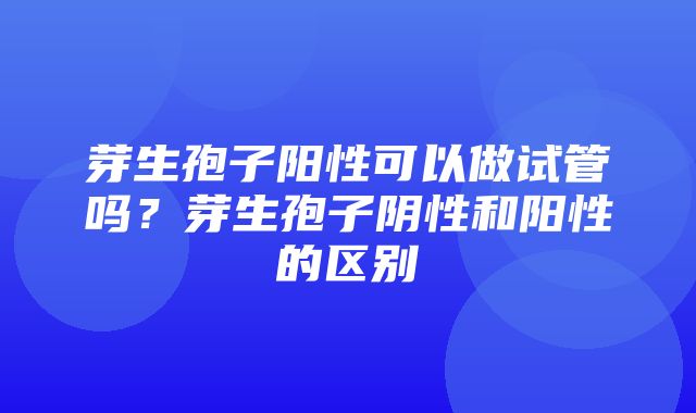 芽生孢子阳性可以做试管吗？芽生孢子阴性和阳性的区别