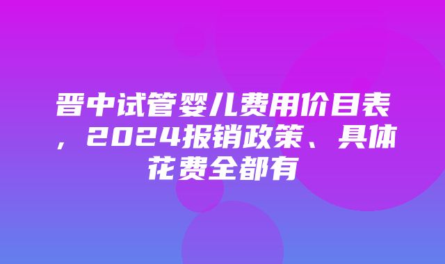 晋中试管婴儿费用价目表，2024报销政策、具体花费全都有