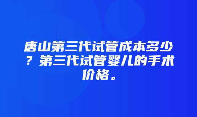 唐山第三代试管成本多少？第三代试管婴儿的手术价格。