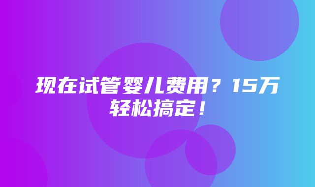 现在试管婴儿费用？15万轻松搞定！