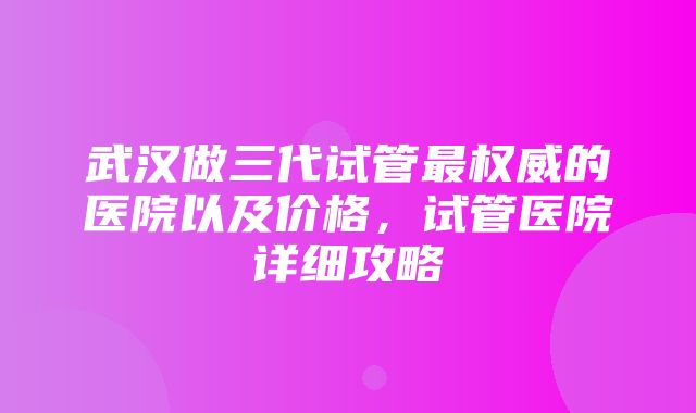 武汉做三代试管最权威的医院以及价格，试管医院详细攻略