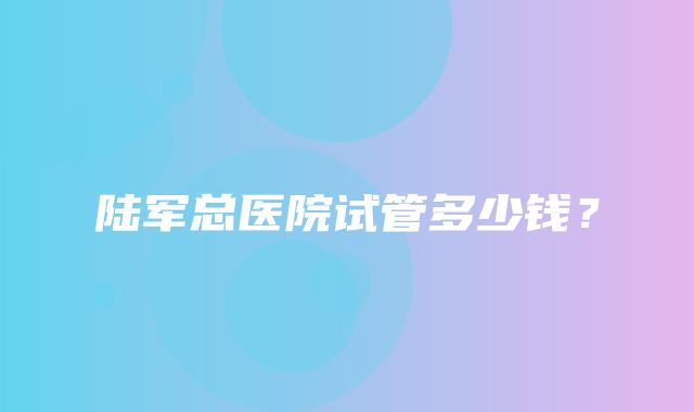 陆军总医院试管多少钱？