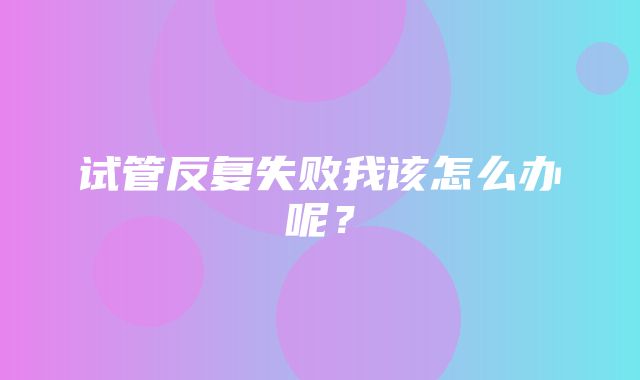 试管反复失败我该怎么办呢？