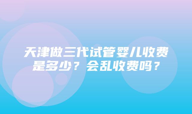 天津做三代试管婴儿收费是多少？会乱收费吗？