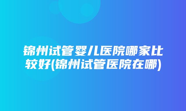 锦州试管婴儿医院哪家比较好(锦州试管医院在哪)