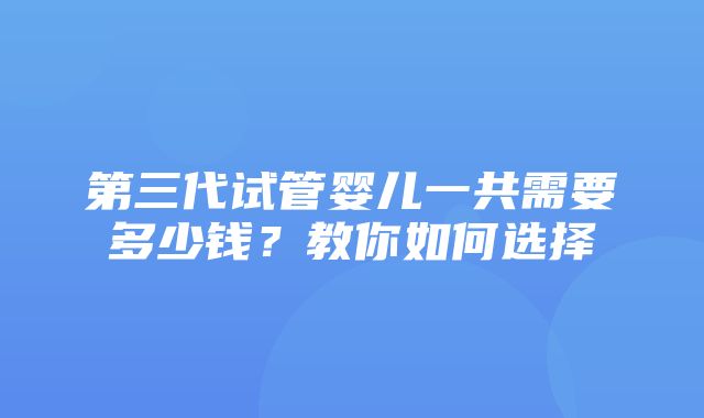 第三代试管婴儿一共需要多少钱？教你如何选择