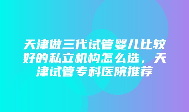 天津做三代试管婴儿比较好的私立机构怎么选，天津试管专科医院推荐