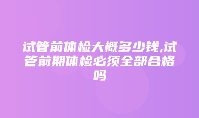 试管前体检大概多少钱,试管前期体检必须全部合格吗