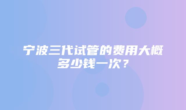 宁波三代试管的费用大概多少钱一次？