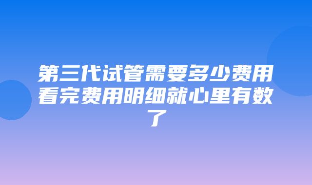 第三代试管需要多少费用看完费用明细就心里有数了