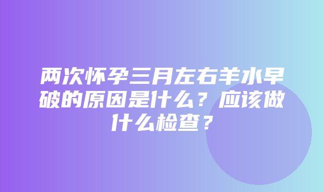 两次怀孕三月左右羊水早破的原因是什么？应该做什么检查？