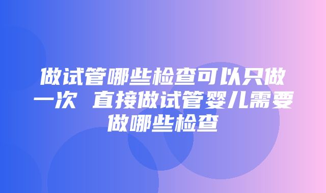 做试管哪些检查可以只做一次 直接做试管婴儿需要做哪些检查