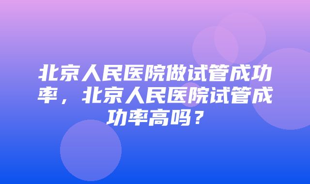 北京人民医院做试管成功率，北京人民医院试管成功率高吗？