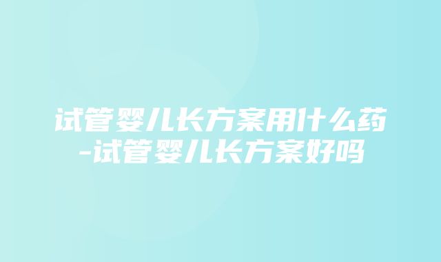 试管婴儿长方案用什么药-试管婴儿长方案好吗