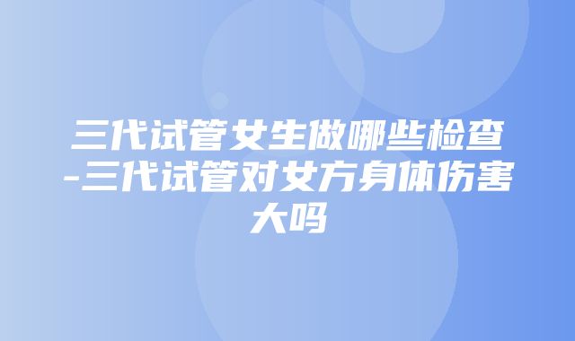 三代试管女生做哪些检查-三代试管对女方身体伤害大吗