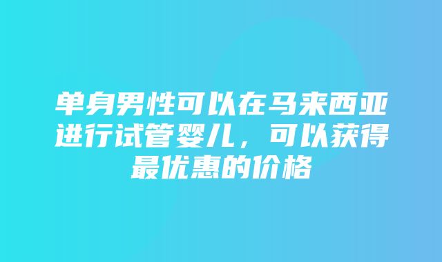 单身男性可以在马来西亚进行试管婴儿，可以获得最优惠的价格