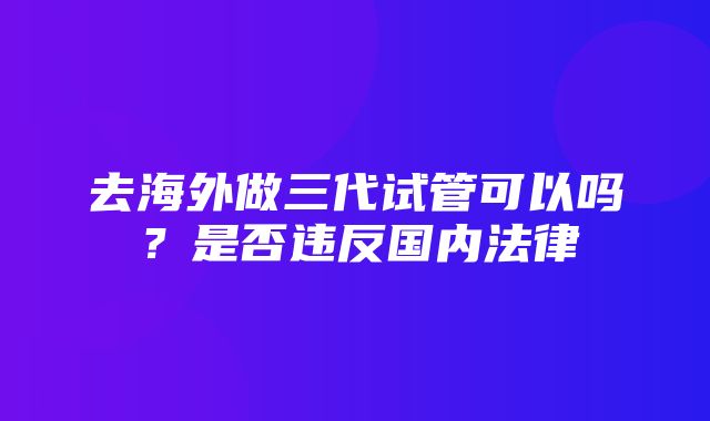 去海外做三代试管可以吗？是否违反国内法律