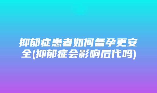 抑郁症患者如何备孕更安全(抑郁症会影响后代吗)