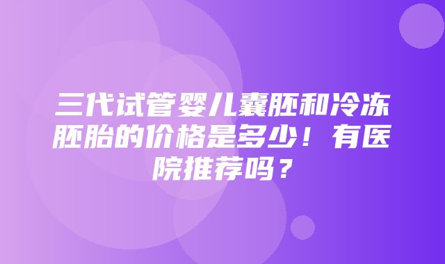 三代试管婴儿囊胚和冷冻胚胎的价格是多少！有医院推荐吗？