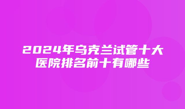 2024年乌克兰试管十大医院排名前十有哪些