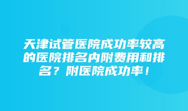 天津试管医院成功率较高的医院排名内附费用和排名？附医院成功率！