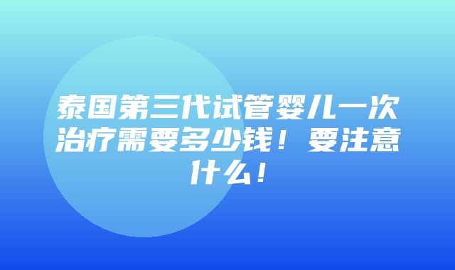 泰国第三代试管婴儿一次治疗需要多少钱！要注意什么！