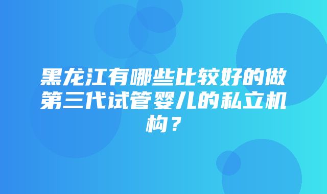 黑龙江有哪些比较好的做第三代试管婴儿的私立机构？