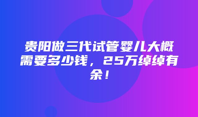 贵阳做三代试管婴儿大概需要多少钱，25万绰绰有余！