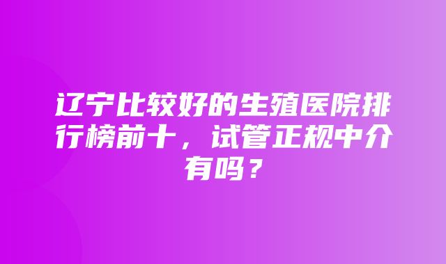 辽宁比较好的生殖医院排行榜前十，试管正规中介有吗？