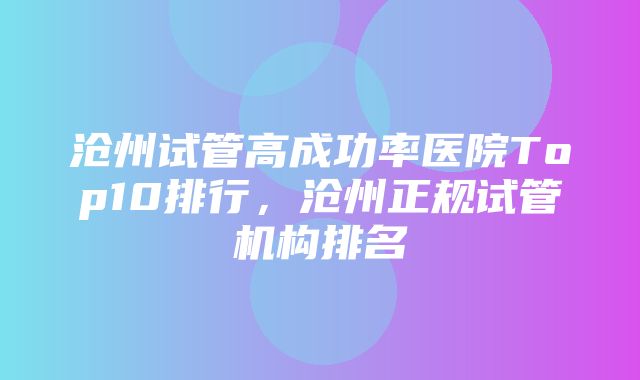 沧州试管高成功率医院Top10排行，沧州正规试管机构排名