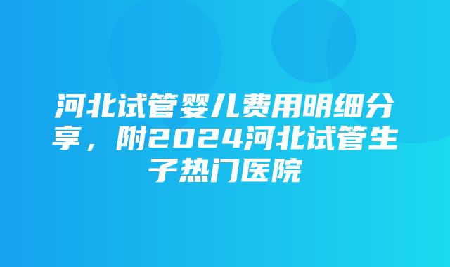 河北试管婴儿费用明细分享，附2024河北试管生子热门医院