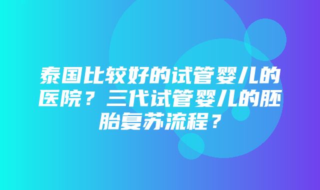 泰国比较好的试管婴儿的医院？三代试管婴儿的胚胎复苏流程？