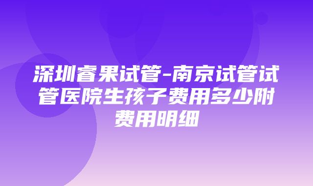 深圳睿果试管-南京试管试管医院生孩子费用多少附费用明细