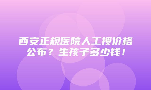 西安正规医院人工授价格公布？生孩子多少钱！