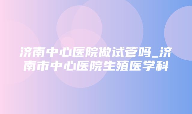 济南中心医院做试管吗_济南市中心医院生殖医学科