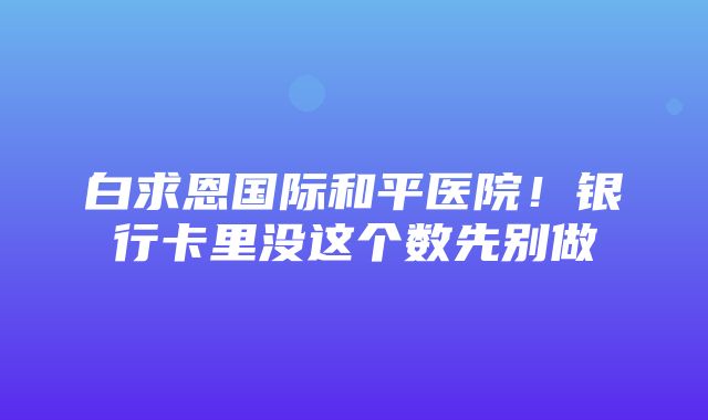 白求恩国际和平医院！银行卡里没这个数先别做