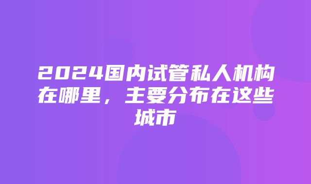 2024国内试管私人机构在哪里，主要分布在这些城市