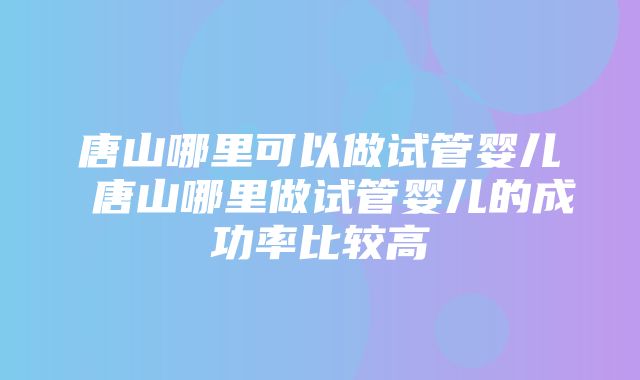 唐山哪里可以做试管婴儿 唐山哪里做试管婴儿的成功率比较高