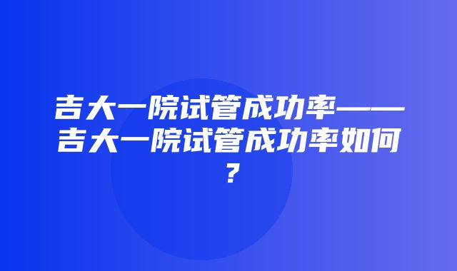 吉大一院试管成功率——吉大一院试管成功率如何？